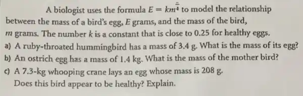 A biologist uses the formula
E=km^(2)/(4) to model the relationship
between the mass of a bird's egg, E grams, and the mass of the bird,
m grams. The number k is a constant that is close to 0.25 for healthy eggs.
a) A ruby-throated hummingbird has a mass of 3.4 g. What is the mass of its egg?
b) An ostrich egg has a mass of 1.4 kg. What is the mass of the mother bird?
c) A 7.3 -kg whooping crane lays an egg whose mass is 208 g
Does this bird appear to be healthy? Explain.