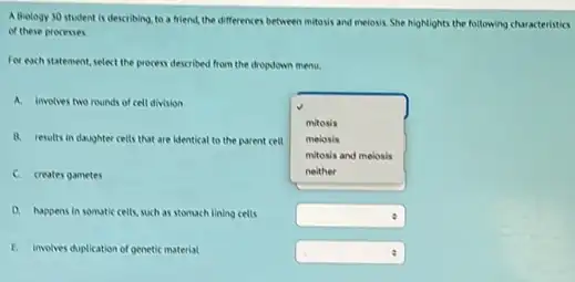 A Biology 30 student is describing, to a friend, the differences between mitosis and meiosis. She highlights the following characteristics
of these processes.
For each statement, select the process described from the dropdown menu.
A. involves two rounds of cell division
B. results in daughter cells that are identical to the parent cell
square 
mitosis
melosis
mitosis and melosis
C. creates gametes
D. happens in somutic cells, such as stomach tining cells
square 
E. involves duplication of genetic material
square