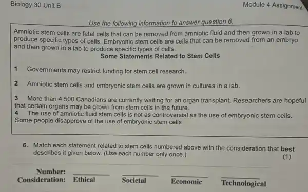 Biology 30 Unit B
Use the following information to answer question 6.
Amniotic stem cells are fetal cells that can be removed from amniotic fluid and then grown in a lab to
produce specific types of cells. Embryonic stem cells are cells that can be removed from an embryo
and then grown in a lab to produce specific types of cells.
Some Statements Related to Stem Cells
1
Governments may restrict funding for stem cell research.
2 Amniotic stem cells and embryonic stem cells are grown in cultures in a lab.
3 More than 4 500 Canadians are currently waiting for an organ transplant. Researchers are hopeful
that certain organs may be grown from stem cells in the future.
4 The use of amniotic fluid stem cells is not as controversial as the use of embryonic stem cells.
Some people disapprove of the use of embryonic stem cells
6. Match each statement related to stem cells numbered above with the consideration that best
describes it given below.(Use each number only once.)
(1)
Number: __ __ __ __
Consideration: Ethical	Societal	Economic Technological