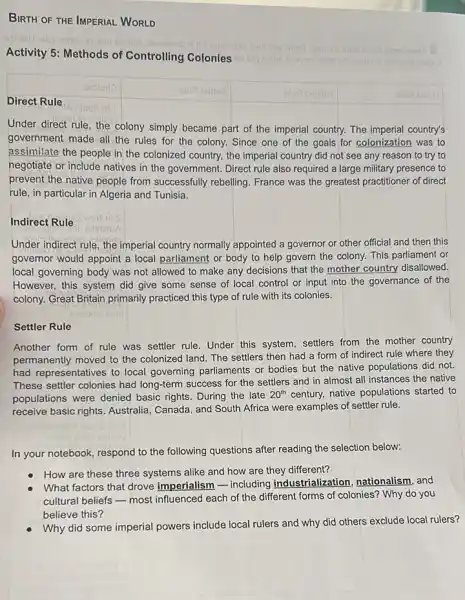 BIRTH OF THE IMPERIAL WORLD
Activity 5: Methods of Controlling Colonies uov nertw
Joonib enimeteo naru bins wolod elqmexo
Direct Rule
Under direct rule, the colony simply became part of the imperial country.The imperial country's
government made all the rules for the colony.Since one of the goals for colonization was to
assimilate the people in the colonized country, the imperial country did not see any reason to try to
negotiate or include natives in the government. Direct rule also required a large military presence to
prevent the native people from successfully rebelling France was the greatest practitioner of direct
rule, in particular in Algeria and Tunisia.
Indirect Rule
Under indirect rule, the imperial country normally appointed a governor or other official and then this
governor would appoint a local parliament or body to help govern the colony. This parliament or
local governing body was not allowed to make any decisions that the mother country disallowed.
However, this system did give some sense of local control or input into the governance of the
colony. Great Britain primarily practiced this type of rule with its colonies.
Settler Rule
Another form of rule was settler rule. Under this system, settlers from the mother country
permanently moved to the colonized land. The settlers then had a form of indirect rule where they
had representatives to local governing parliaments or bodies but the native populations did not.
These settler colonies had long-term success for the settlers and in almost all instances the native
populations were denied basic rights. During the late
20^th century, native populations started to
receive basic rights. Australia Canada, and South Africa were examples of settler rule.
In your notebook, respond to the following questions after reading the selection below:
How are these three systems alike and how are they different?
What factors that drove imperialism - including industrialization, nationalism and
cultural beliefs - most influenced each of the different forms of colonies?Why do you
believe this?
Why did some imperial powers include local rulers and why did others exclude local rulers?