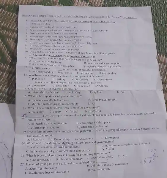 Bivo Anale cluster I Semester Citizenship Jiducation	Examination for Grade 7^th in 2016 F.C
1. Write "True" if the itatement is correct and write "Enlss" if it is incorrect
1. Ethiopia is a states
2 itizenship is a legal status and an identily.
3. State is an organized political community governed by single authority
4. No state can exist without a lixed territory
5. Government is the most important component of a state
6. Democracy is originated the Roman city state
7 Citizen is a person who has a certain right but no obligation
8. Nobody is born as either a good or a bad citizen
9 State is an abstract concept that can be seen
10. Dictatorship is one person or small group of people wields unlimited power
11. Choose the best unswer from the given alternatives
11. Which one of the following is not the feature of a good citizen?
A. expose any wrong doing
B. to see when doing corruption
C. does no show respect towards other
D. upholds democratic principles
12. In diverse society
__ is important for peaceful coexistence?
C. mistreating
A. misunderstanding
D. disregarding
B. tolerance
13. Which one is not necessary element or component of the states?
A. population
B. territory
C. Secularism
D. Government
14 __ is refers to full and responsible membership of the states
A. government
B. citizenship
C. population
D. Citizen
15 One is the ways of acquiring citizenship?
A. citizenship by descent
B. voluntary
C. by force
D. All
16. What is the importance of good citizenship?
A. make our country better place
B. foster mutual respect
C. develop sense of accept responsibility
D. All
17. Which one of the following is the form of the government?
A. monarchy
B. unitary
C. federal
D. confederal
__
a person couple recognized as legal parents can adopt a kid born in another country and make
him or her citizen
A. citizenship by naturalization
B. citizenship by birth place
D. citizenship by descent
C. citizenship by acoption
19. One is form of government in which foreign power is vested in a group of people considered superior and
best qualified to rule
A. Monarchy
C. Aristocracy
D. Democracy
20. Which one is the definition different between state and governments?
B. government is visible and cubcrete
A. a state is made up of three components
D. A&B
C. In the absence of government state cannot exist
22. The act of giving up one's citizenship is referred to as
__
A. acquiring citizenship
B. voluntary loss of citizenship
C. involuntary loss of citizenship
D. natu alization
21. What is types of democracy is known for promoting frice market?
D. All
A. pure democracy
B. liberal democracy
C. socipl democracy