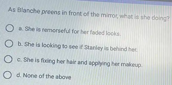 As Blanche preens in front of the mirror what is she doing?
a. She is remorsefu for her faded looks.
b. She is looking to see if Stanley is behind her.
c. She is fixing her hair and applying her makeup.
d. None of the above