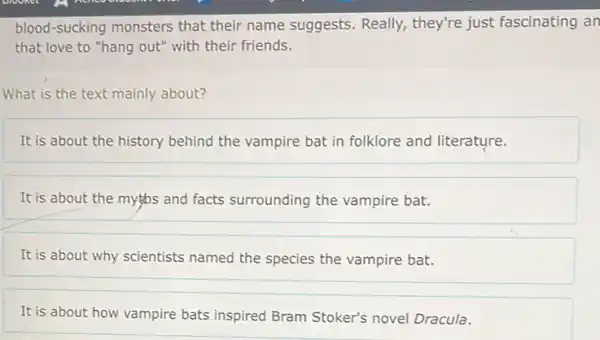 blood-sucking monsters that their name suggests Really, they're just fascinating an
that love to "hang out" with their friends.
What is the text mainly about?
It is about the history behind the vampire bat in folklore and literature.
It is about the myths and facts surrounding the vampire bat.
It is about why scientists named the species the vampire bat.
It is about how vampire bats inspired Bram Stoker's novel Dracula.