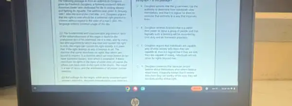 The blowing persuage in from an address to Congress
by Finderici Dougians, a tomerly ensloved African.
American leader ahe dindcated his life to ending slevery
and fighting for equally in January
1007, aher the end of 1. Douglass argues
should be a universal right granted to
the coke of a
of the day.
(1) The underental and
of the region is found in the
markond. He is a man, and by every
which any man can sustain his right
to vite, the repo can sustain his right equally It is plan
has, I the tight belongs to my i belongs to all.The
have to rights food others are
bound to repect in a dictive which we
which I emarwed I black
white men, of course the
in the eyes of the blacks. The result
is a ward are and the ambilities of all proper human
relations
(a) But suftage by the repres,while easily
A. Douglass assents that the government has the
to determine how indivitush view
Pensches, and that it is logical for them to
a way that ingroves
lives.
that it is within
ther power to bless a group of people and that
will be rewarded by
populace
C. Douglass angues that individuals are capable
only of what society tells them they are
capable of, thus i is logical that I they are told
they are capable of voting, infortunity will not
strive for rights beyond that
D. Douglass conterds the because people
about themselves ahat ahers believe
about them, I logically blows that it society
tells them they are worthy of the wore they will
he lives earty of that right.