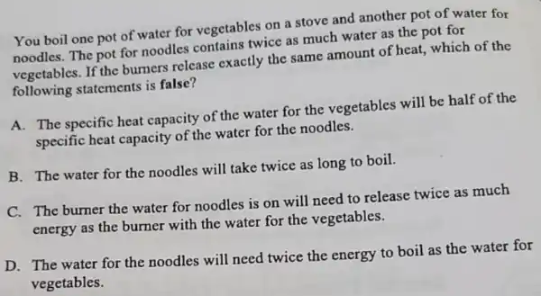 You boil one pot of water for vegetables on a stove and another pot of water for
noodles. The pot for noodles contains twice as much water as the pot for
vegetables. If the burners release exactly the same amount of heat.which of the
following statements is false?
A. The specific heat capacity of the water for the vegetables will be half of the
specific heat capacity of the water for the noodles.
B. The water for the noodles will take twice as long to boil.
C. The burner the water for noodles is on will need to release twice as much
energy as the burner with the water for the vegetables.
D. The water for the noodles will need twice the energy to boil as the water for
vegetables.