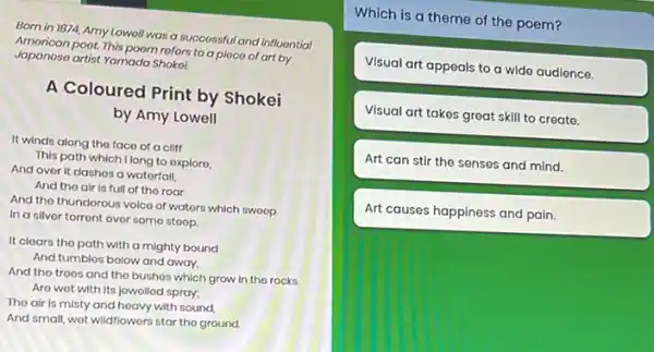 Born in 1874, Amy Lowoll was a successful and influontiol
Japanoso artist Yamada Shoko?
poot. This poom rofors to a pioco of art by
A Coloured Print by Shokei
by Amy Lowell
It winds along the faco of a cliff
This path which Ilong to oxploro.
And over it dashes a watorfall.
And tho air is full of the roar
And tho thundorous volco of wators which sweep
In a silver torront over some stoop.
It clears the path with a mighty bound
And tumbles bolow and away.
And the troes and the bushes which grow In the rocks
Are wot with its jowolled spray;
Tho air is misty and heavy with sound.
And small, wot wildflowers star tho ground.
Which is a theme of the poem?
Visual art appeals to a wide audience.
Visual art takes great skill to create.
Art can stir the senses and mind.
Art causes happiness and pain.