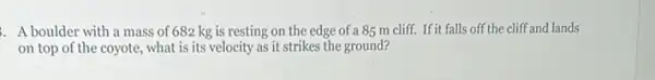 A boulder with a mass of 682 kg is resting on the edge of a 85 m cliff. If it falls off the cliff and lands
on top of the coyote , what is its velocity as it strikes the ground?