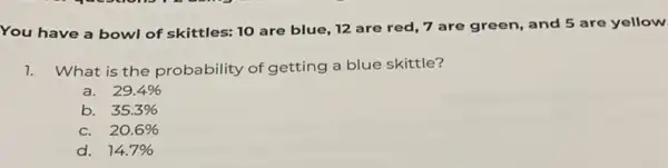 You have a bowl of skittles: 10 are blue, 12 are red 7 are green, and 5 are yellow
1. What is the probability of getting a blue skittle?
a. 29.4% 
b. 35.3% 
C. 20.6% 
d. 14.7%