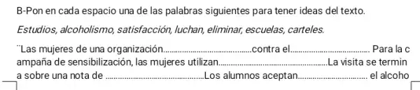 B-Pon en cada espacio una de las palabras siguientes para tener ideas del texto.
Estudios, alcoholismo,satisfacción, luchan, eliminar,escuelas, carteles.
"Las mujeres de una organización __ contra el __ Para la c
ampaña de sensibilización, las mujeres utilizan __ La visita se termin
a sobre una nota de __ ........ .......Los alumnos aceptan __ . el alcoho