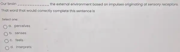 Our brain __ the external environment based on impulses originating at sensory receptors.
That word that would correctly complete this sentence is
Solect one:
a. perceives
b. senses
c. feels
d. interprets