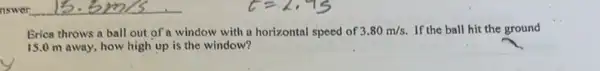 Brica throws a ball out of a window with a horizontal speed of 3.80m/s If the ball hit the ground
15.0 m away, how high up is the window?