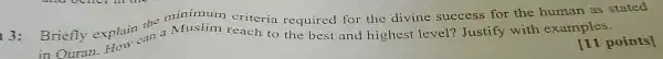 Briefly explain the minimum criteria required for the divine success for the human as stated
3: Briefly explain an a Muslim reach to the best and highest level?Justify with examples.
[11 points]