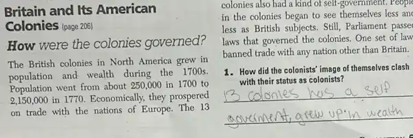 Britain and Its American
Colonies (page 206)
How were the colonies governed?
The British colonies in North America grew in
population and wealth during the 1700s.
Population went from about 250,000 in 1700 to
2,150,000 in 1770. Economically, they prospered
on trade with the nations of Europe. The 13
colonies also had a kind of self-government.People
in the colonies began to see themselves less an
less as British subjects.Still, Parliament passe
laws that governed the colonies. One set of law
banned trade with any nation other than Britain.
1. How did the colonists image of themselves clash
__
with their status as colonists?