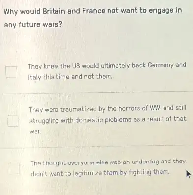 Why would Britain and France not want to engage in
any future wars?
They knew the US would ultimataly back Germany and
Italy this time and not them.
They were traumalizes by the horrors of Why and still
struggling with domestio prebems 38 a result of that
Wor
The thought everyone else was an underdug and they
didn't want to legitim za them by fighting them.