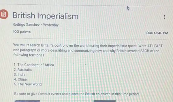 British Imperialism
Rodrigo Sanchez - Yesterday
100 points
You will research Britain's control over the world during their imperialistic quest.Write AT LEAST
one paragraph or more describing and summarizing how and why Britain invaded EACH of the
following territories
1. The Continent of Africa
2. Australia
3. India
4. China
5. The New World
Be sure to give famous events and places the British colonized in this time period