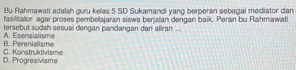 Bu Rahmawati adalah guru kelas 5 SD Sukamandi yang berperan sebagai mediator dan
fasilitator agar proses pembelajaran siswa berjalan dengan baik. Peran bu Rahmawati
tersebut sudah sesuai dengan pandangan dari aliran __
A. Esensialisme
B . Perenialisme
C. Konstruktivisme
D . Progresivisme