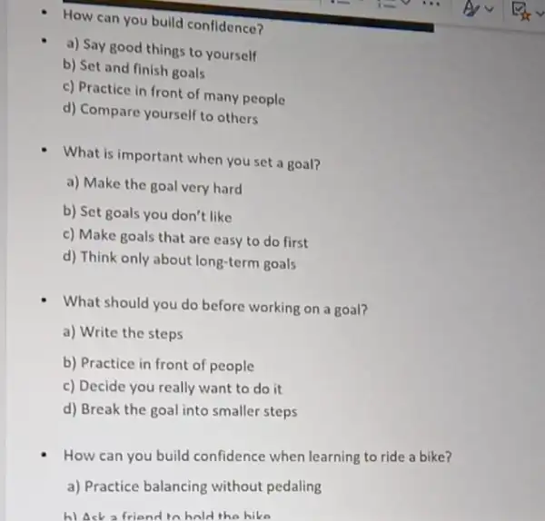 How can you build confidence?
a) Say good things to yourself
b) Set and finish goals
c) Practice in front of many people
d) Compare yourself to others
What is important when you set a goal?
a) Make the goal very hard
b) Set goals you don't like
c) Make goals that are easy to do first
d) Think only about long-term goals
What should you do before working on a goal?
a) Write the steps
b) Practice in front of people
c) Decide you really want to do it
d) Break the goal into smaller steps
How can you build confidence when learning to ride a bike?
a) Practice balancing without pedaling
h) Ask a friend to hold the hike