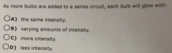 As more bulbs are added to a series circuit,each bulb will glow with __
A) the same intensity.
B) varying amounts of intensity.
Oc) more intensity.
OD) less intensity.