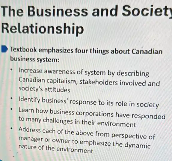 The Business and Societ
Relationship
Textbook emphasizes four things about Canadian
business system:
Increase awareness of system by describing
Canadian capitalism , stakeholders involved and
society's attitudes
Identify business response to its role in society
Learn how business corporations have responded
to many challenges in their environment
Address each of the above from perspective of
manager or owner to emphasize the dynamic
nature of the environment