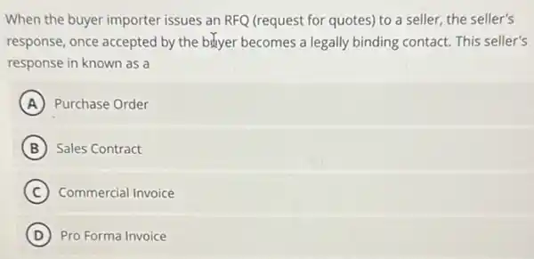 When the buyer importer issues an RFQ (request for quotes) to a seller, the seller's
response, once accepted by the bityer becomes a legally binding contact. This seller's
response in known as a
A Purchase Order
B Sales Contract
C Commercial Invoice
D Pro Forma Invoice