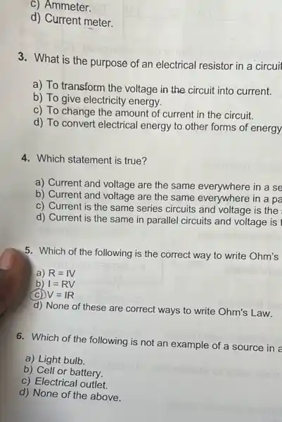 c) Ammeter.
d) Current meter.
3. What is the purpose of an electrical resistor in a circuit
a) To transform the voltage in the circuit into current.
b) To give electricity energy.
c) To change the amount of current in the circuit.
d) To convert electrical energy to other forms of energy
4. Which statement is true?
a) Current and voltage are the same everywhere in a se
b) Current and voltage are the same everywhere in a pa
c) Current is the same series circuits and voltage is the
d) Current is the same in parallel circuits and voltage is t
5. Which of the following is the correct way to write Ohm's
a) R=IV
b) I=RV
(C) V=IR
d) None of these are correct ways to write Ohm's Law.
6. Which of the following is not an example of a source in a
a) Light bulb
b) Cell or battery.
c) Electrical outlet.
d) None of the above.