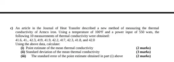 c) An article in the Journal of Heat Transfer described a new method of measuring the thermal
conductivity of Armco iron.Using a temperature of 100^circ F and a power input of 550 wats, the
following 10 measurements of thermal conductivity were obtained:
41.6,41.,42.3,419,41.9,42.2,417,42.3,41.8, and 42.0
Using the above data,calculate:
(i) Point estimate of the mean thermal conductivity
(2 marks)
(ii) Standard deviation of the mean thermal conductivity
(3 marks)
(iii) The standard error of the point estimate obtained in part (i)above
(2 marks)