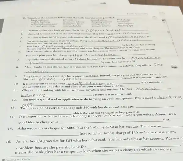 C. Complete the sentences below with the bank account remu provided.
NSF charge banks stement	account	reward points
unlimited rea nuctions transaction limit	savings account	direct deposit
mobile banking	minimum balance	chequing account fee walver
overdraft prote ction __ account holder	account balance	banking app
inking app
1. Miriam has her own bank account. She is the . __
2. Ann and her husband share the same bank account. They have a __
3. It is fine to have 0.00 in your bank account. You do not need a __
4. Jay wants to save money to go to college. He opened a __
because the interest rate was good.
5.	__ disappointed
He can deposit money,withdraw money and write cheques. The interest rate is very low.
Hani can withdraw, deposit or transfer money, pay bills, erC. as many times as he wants each month.
His bank plan gives him
__
Lily withdrew and deposited money 11 times last month. She went over her
__
__ by one. She has to pay 1
8. Many banks do not charge fees for transactions if you keep a minimum balance. They offer a
__
__
Lucy's employer does not give her a paper paycheque. Instead, her pay goes into her bank account.
uses __
because it is convenient and free.
d epos
10. It is important to check your
__
shows your account balance and a list of all your transactions and fees.
11. Oleg can do banking with his smartphone anywhere and anytime. He likes
__
__ because it is so convenient.
12. You need a special tool or application to do banking on your smartphone. This is called a
__
13. Tashi gets a point every time she spends 40 with her debit card.She gets
__
__ which she can use to travel or buy groceries.
14. It is important to know how
much money is in your bank account before you write a cheque. It's a
good idea to check your
__ first.
15.Asha wrote a rent cheque for 800 but she had only 750 in her account. There was an __
__ (not sufficient funds) charge of 40 on her next statement.
16.Amelia bought groceries for
 65 with her debit card.She had only 50 in her account. This was n
a problem because she pays the bank for
__
means the bank gives her a temporary loan when she writes a cheque or withdraws money.