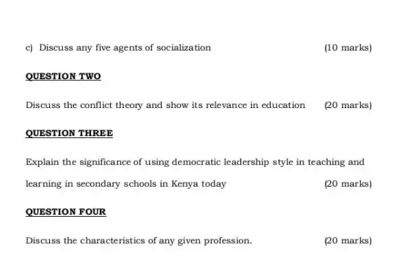 c) Discuss any five agents of socialization
(10 marks)
QUESTION TWO
Discuss the conflict theory and show its relevance in education [20 marks)
QUESTION THREE
Explain the significance of using democratic leadership style in teaching and
learning in secondary schools in Kenya today
(20 marks)
QUESTION FOUR
Discuss the characte ristics of any given profession.
(20 marks)