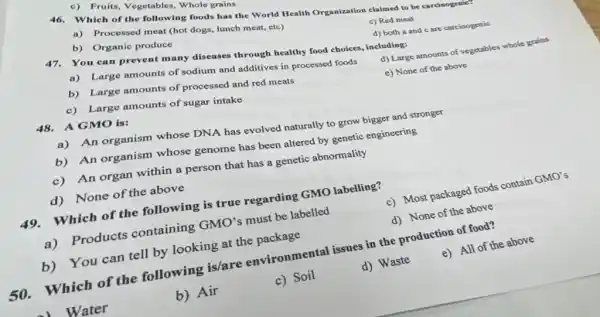 c) Fruits, Vegetables . Whole grains
Which of the following foods has the World Health Organization claimed to be carcinogenice
a) Processed meat (hot dogs, lunch meat, etc)
c) Red meat
b) Organic produce
47.You can prevent many diseases through healthy food choices, including:
d) both a and c are carcinogenic
a) Large amounts of sodium and additives in processed foods
d) Large amounts of vegetables whole grains
b) Large amounts of processed and red meats
c) Large amounts of sugar intake
e) None of the above
48.A GMO is:
a) An organism whose DNA has evolved naturally to grow bigger and stronger
b) An organism whose genome has been altered by genetic engineering
c) An organ within a person that has a genetic abnormality
d) None of the above
49.Which of the following is true regarding GMO labelling?
c) Most packaged foods contain
GMO'
a) Products containing GMO's must be labelled
d) None of the above
b) You can tell by looking at the package
50. Which of the following is/are environmental issues in the production of food?
e) All of the above
) Water
b) Air
c) Soil
d) Waste