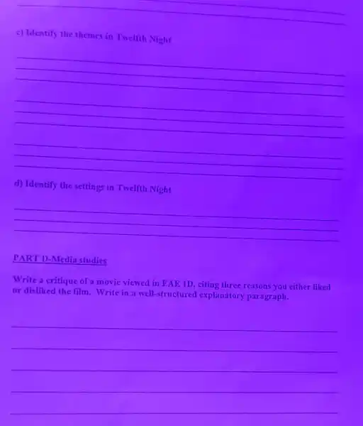 __
c) Identify the themes in Twelfth Night
__
__
__
d) Identify the settings in Twelfth Night
__
PART D-Media studies
Write a critique of a movie viewed in EAE 1D, citing three reasons you either liked
or disliked the film Write in a well-structured explanatory paragraph.
__