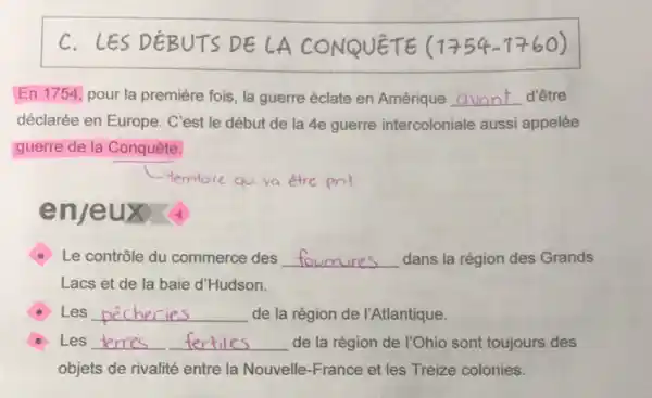 C. LES DEBUTS DE LA CONQUÊTE =(1754-1760)
En 1754, pour la première fois, la guerre éclate en Amérique __ d'être
déclarée en Europe. C'est le début de la 4e guerre intercoloniale aussi appelée
guerre de la Conquête.
enje ux
Le contrôle du commerce des __ dans la région des Grands
Lacs et de la baie d'Hudson.
Les __ de la région de I'Atlantique.
Les __ __ de la région de 1Ohio sont toujours des
objets de rivalité entre la Nouvelle-France et les Treize colonies.