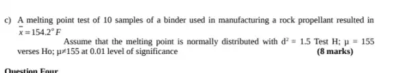 c) A melting point test of 10 samples of a binder used in manufacturing a rock propellant resulted in
bar (x)=154.2^circ F
Assume that the melting point is normally distributed with d^2=1.5 Test H;mu =155
verses Ho; mu neq 155 at 0.01 level of significance
(8 marks)