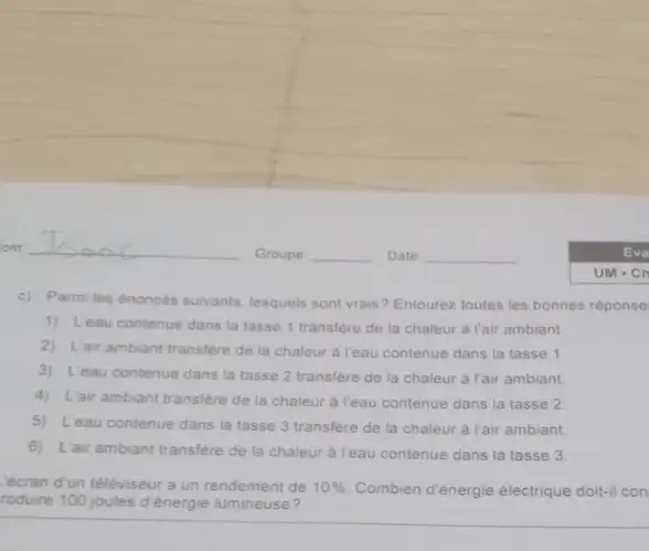 c) Parmiles énoncés suivants, lesquels sont vrais ? Entourez toutes les bonnes réponse
1) L'eau contenue dans la tasse 1 transfere de la chaleur à l'air ambiant
2) L'air ambiant transfere de la chaleur à l'eau contenue dans la tasse 1.
3) L'eau contenue dans la tasse 2 transfere de la chaleur à l'air ambiant.
4) L'air ambiant transfere de la chaleur à Yeau contenue dans la tasse 2
5) L'eau contenue dans la tasse 3 transfère de la chaleur à l'air ambiant
6) L'air ambiant transfere de la chaleur à Teau contenue dans la tasse 3
'écran d'un téléviseur a un rendement de 10%  Combien d'énergie électrique doit-il con
roduire 100 joules d énergie lumineuse?