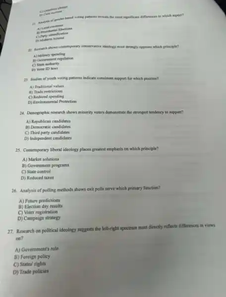 C) Questions change
D) Calls axrease
21. Anabsis of gender-based voting patterns reveals the most significant differences in which aspect?
A) Local elections
A) Presidential Elections
C) Party identification
D) Midterm turnout
22. Research shows contemporary conservative ideology most strongly opposes which principle?
A) Military spending
B) Government regulation
C) State authority
D) Voter ID laws
23. Studies of youth voting patterns indicate consistent support for which position?
A) Traditional values
B) Trade restrictions
C) Reduced spending
D) Environmental Protection
24. Demographic research shows minority voters demonstrate the strongest tendency to support?
A) Republican candidates
B) Democratic candidates
C) Third party candidates
D) Independent candidates
25. Contemporary liberal ideology places greatest emphasis on which principle?
A) Market solutions
B) Government programs
C) State control
D) Reduced taxes
26. Analysis of polling methods shows exit polls serve which primary function?
A) Future predictions
B) Election day results
C) Voter registration
D) Campaign strategy
27. Research on political ideology suggests the left-right spectrum most directly reflects differences in views
on?
A) Government's role
B) Foreign policy
C) States' rights
D) Trade policies