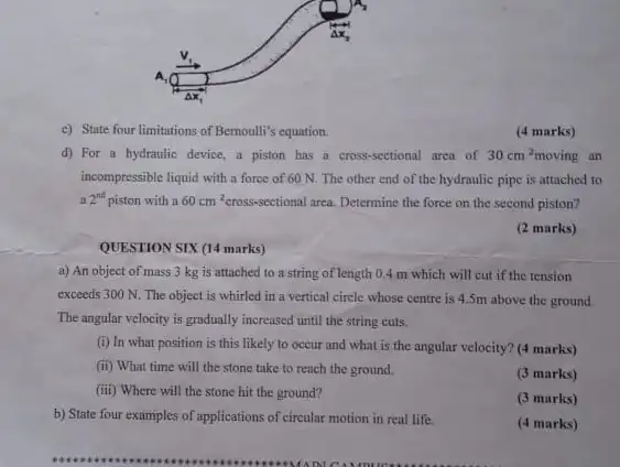 c) State four limitations of Bernoulli's equation.
(4 marks)
d) For a hydraulic device, a piston has a cross-sectional area of 30cm^2moving an
incompressible liquid with a force of 60 N.The other end of the hydraulic pipe is attached to
2^nt piston with a 60cm^2 cross-sectional area. Determine the force on the second piston?
(2 marks)
QUESTION SIX (14 marks)
a) An object of mass 3 kg is attached to a string of length 0.4 m which will cut if the tension
exceeds 300 N. The object is whirled in a vertical circle whose centre is 4.5m above the ground.
The angular velocity is gradually increased until the string cuts.
(i) In what position is this likely to occur and what is the angular velocity? (4 marks)
(ii) What time will the stone take to reach the ground.
(3 marks)
(iii) Where will the stone hit the ground?
(3 marks)
b) State four examples of applications of circular motion in real life.
(4 marks)