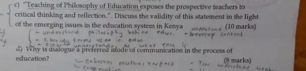 c) "Teaching of Philosophy of Education exposes the prospective teachers to
critical thinking and reflection ". Discuss the validity of this statement in the light
of the emerging issues in the education system in Kenya
derctond	edu
(10 marks)
content
d) Why is dialogue a preferred mode of communication is n the process of
education?
(8 marks)