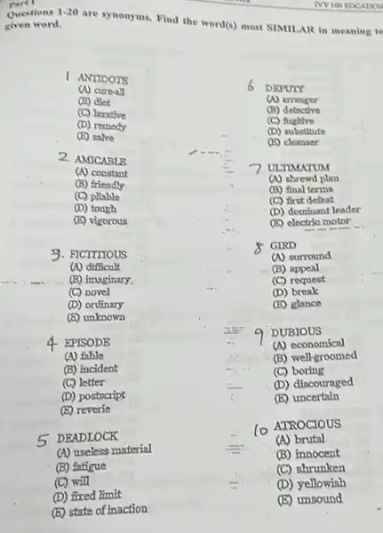 (C) will
(D) fixed limit
(E) state of inaction
Part I
Questions
given word.
1-20
are synonyms. Find the world(s) most SIMILAR in meaning to
IVY 100 EDCATION
I ANTIDOTS
6
DEPUTY
(A) cureall
(B) diet
a arranger
(C) larative
(B) detective
(D) remedy
(C) fugltive
(B) salve
(D) substitute
(E) cleanser
2 AMICABLB
ULTIMATUM
(A) constant
(A) shrewd plan
(B) friendly
(B) final terms
(C) pliable
(C) first defeat
(D) tough
(D) dominant leader
(b) vigorous
(B) electric motor
__
3. FICTITIOUS
GIRD
(A) surround
(A) difficult
(B) appeal
(B) imaginary.
(C) request
(C) novel
(D) break
(D) ordinary
(E) glance
(B) unknown
DUBIOUS
4 EPISODE
(A) economical
(A) fable
(B) well-groomed
(B) incident
(C) boring
(C) letter
(D) discouraged
(D) postscript
(E) uncertain
(E) reverie
ATROCIOUS
5 DEADLOCK
(A) brutal
(A) useless material
(B) innocent
(B) fatigue
(C) shrunken
(D) yellowish
(E) unsound