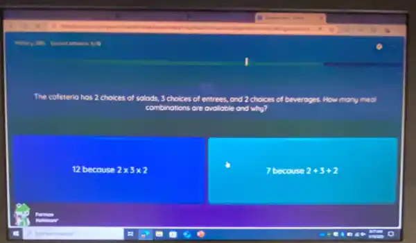 The cafeteria has 2 choices of salads, 3 choices of entrees, and 2 choices of beverages How many meal
combinations are available bble and why?
12 because 2times 3times 2
7 becouse 2+3+2