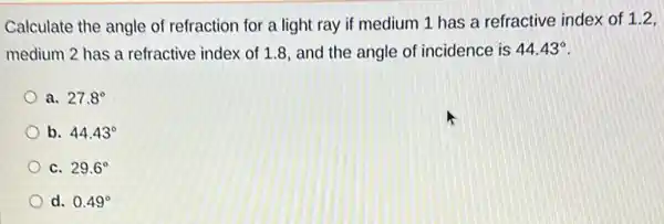 Calculate the angle of refraction for a light ray if medium 1 has a refractive index of 1.2,
medium 2 has a refractive index of 1.8 and the angle of incidence is 44.43^circ 
a. 27.8^circ 
b. 44.43^circ 
C. 29.6^circ 
d. 0.49^circ