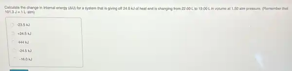 Calculate the change in internal energy (AU) for a system that is giving off 24.0 kJ of heat and is changing from 22..00 L to 19.00 L in volume at 1.50 atm pressure. (Remember that
101.3J=1Lcdot atm)
-23.5kJ
+24.5 kJ
444 kJ
-24.5kJ
-16.0kJ