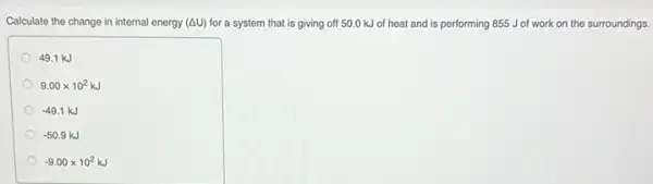 Calculate the change in internal energy (Delta U) for a system that is giving off 50.0 kJ of heat and is performing 855 J of work on the surroundings.
49.1 kJ
9.00times 10^2kJ
-49.1kJ
-50.9kJ
-9.00times 10^2kJ