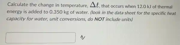 Calculate the change in temperature, Delta t that occurs when 12.0 kJ of thermal
energy is added to 0.350 kg of water. (look in the data sheet for the specific heat
capacity for water, unit conversions, do NOT include units)
square  A