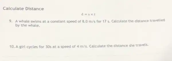 Calculate Distance
d=stimes t
9. A whale swims at a constant speed of 8.0m/s for 17s. Calculate the distance travelled
by the whale.
10. A girl cycles for 30s at a speed of 4m/s Calculate the distance she travels.