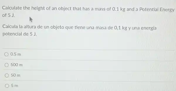 Calculate the height of an object that has a mass of 01 kg and a Potential Energy
of 5 J.
Calcula la altura de un objeto que tiene una masa de 0 ,1 kg y una energia
potencial de 5 J.
0.5 m
500 m
50 m
5 m