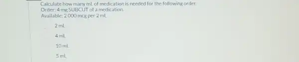 Calculate how many mL of medication is needed for the following order.
Order: 4 mg SUBCUT of a medication.
Available: 2000 mcg per 2 mL
2 mL
4 mL
10 mL
5 mL