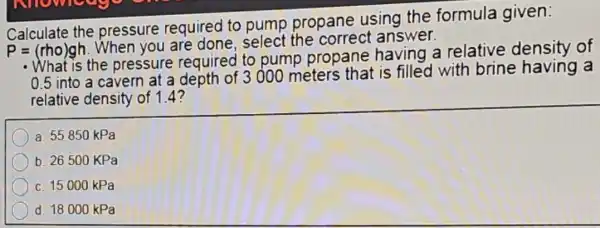 Calculate the pressure required to pump propane using the formula given:
P=(rho)gh When you are done, select the correct answer.
the pressure required to pump propane having a relative density of
0.5
into a cavern at a depth of 3000 meters that is filled with brine having a
relative density of 1.4?
a. 55850 kPa
b. 26500 KPa
c. 15000 kPa
d. 18000 kPa