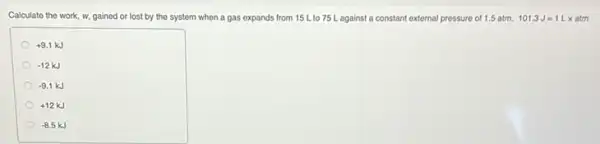 Calculate the work, w gained or lost by the system when a gas expands from 15 L.to 75 L against a constant external pressure of 1.5 atm. 101.3J=1Lx
+9.1kJ
-12kJ
-9.1kJ
+12kJ
-8.5kJ