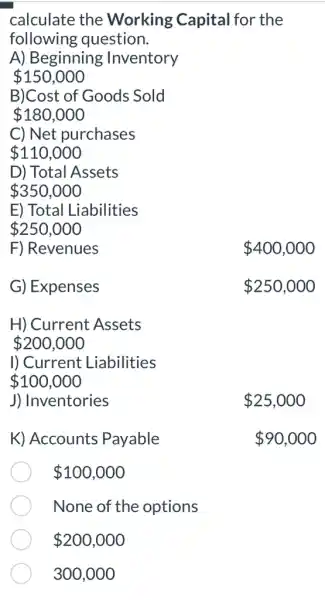 calculate the Working Capital I for the
following question.
A) Beginning Inventory
 150,000
B)Cost of Goods ; Sold
 180,000
C) Net purchases
 110,000
D) Total Assets
 350,000
E) Total Liabilities
 250,000
F) Revenues
 400,000
G) Expenses
 250,000
H) Current Assets
 200,000
I) Current Liabilities
 100,000
J) Inventories
K) Accounts Payable
 100,000
None of the options
300,000