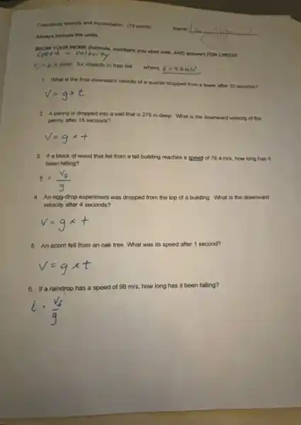 Calculating Velocity and Acceleration (15 points)
Ahways include the units.
YOUR WORK (formula, numbers you start with, AND answer) FOR CREDIT
v_(f)=gtimes time for objects in free fall
where g=9.8m/s^2
1. What is the final downward velocity of a quarter dropped from a tower after 10 seconds?
2 A penny is dropped into a well that is 275 m deep. What is the downward velocity of the
penny after 15 seconds?
3. If a block of wood that fell from a tall building reaches a speed of 78.4m/s , how long has it
been falling?
4. An egg-drop experiment was dropped from the top of a building. What is the downward
velocity after 4 seconds?
5. An acom fell from an oak tree.What was its speed after 1 second?
6. If a raindrop has a speed of 98m/s how long has it been falling?