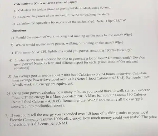 Calculations: (On a separate piece of paper)
1) Calculate the weight (force of gravity) of the student, using
F_(g)=ma_(g)
2) Calculate the power of the student,
P=W/Delta t for walking the stairs.
3) Calculate the equivalent horsepower of the student (hp). Note:
1hp=745.7W
Questions:
1) Would the amount of work walking and running up the stairs be the same? Why?
2) Which would require more power, walking or running up the stairs?Why?
3) How many 60 W CFL lightbulbs could you power, assuming
100%  efficiency?
4) In what sports must a person be able to generate a lot of force? Do much work? Develop
great power? Name a clear, and different sport for each. (Hint: think of the relevant
equations)
5) An average person needs about 2000 food Calories every 24 hours to survive. Calculate
their average Power developed over 24 h (Note:
1foodCalorie=4.18kJ ). Remember that
W=Delta E, work and energy are equivalent.
6) Using your power,calculate how many minutes you would have to walk stairs in order to
"burn off" the energy in a Mars chocolate bar. A Mars bar contains about 190 Calories.
(Note 1food Calorie=4.18kJ ). Remember that W=Delta E and assume all the energy is
converted into mechanical energy.
7) If you could sell the energy you expended over 1.0 hour of walking stairs to your local
Electric Company (assume
100%  efficiency), how much money could you make?The price
of electricity is 83 cents per 3.6 MJ.